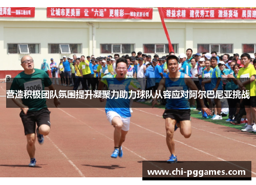 营造积极团队氛围提升凝聚力助力球队从容应对阿尔巴尼亚挑战 营造积极团队氛围提升凝聚力助力球队从容应对阿尔巴尼亚挑战