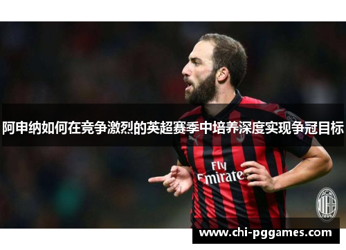 阿申纳如何在竞争激烈的英超赛季中培养深度实现争冠目标