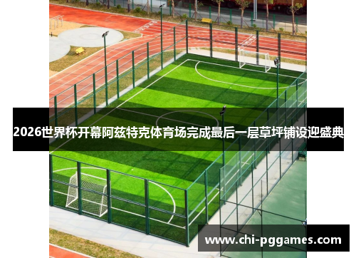 2026世界杯开幕阿兹特克体育场完成最后一层草坪铺设迎盛典