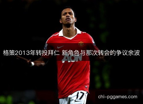 格策2013年转投拜仁 新角色与那次转会的争议余波